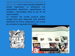 acerca de Redes Sociales y está invitando a
toda la comunidad universitaria a participar en
dicho evento, por lo que si gustas integrarte al
comité organizador, te solicitamos una
presentación electrónica, especificando las
ventajas y desventajas sobre el uso de las
redes sociales.
Un miembro del comité propone utilizar
Google Docs para desarrollar esta actividad
electrónica de forma colaborativa, por lo que
les comparto la siguiente información.
 