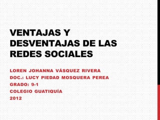VENTAJAS Y
DESVENTAJAS DE LAS
REDES SOCIALES
LOREN JOHANNA VÁSQUEZ RIVERA
DOC.: LUCY PIEDAD MOSQUERA PEREA
GRADO: 9-1
COLEGIO GUATIQUÍA
2012
 