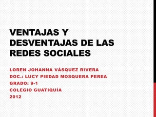 VENTAJAS Y
DESVENTAJAS DE LAS
REDES SOCIALES
LOREN JOHANNA VÁSQUEZ RIVERA
DOC.: LUCY PIEDAD MOSQUERA PEREA
GRADO: 9-1
COLEGIO GUATIQUÍA
2012
 