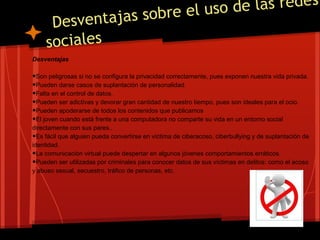 e el uso de las redes
      Desve ntajas sobr
     sociales
Desventajas

•Son peligrosas si no se configura la privacidad correctamente, pues exponen nuestra vida privada.
•Pueden darse casos de suplantación de personalidad.
•Falta en el control de datos.
•Pueden ser adictivas y devorar gran cantidad de nuestro tiempo, pues son ideales para el ocio.
•Pueden apoderarse de todos los contenidos que publicamos
•El joven cuando está frente a una computadora no comparte su vida en un entorno social
directamente con sus pares..
• Es fácil que alguien pueda convertirse en víctima de ciberacoso, ciberbullying y de suplantación de
identidad.
• La comunicación virtual puede despertar en algunos jóvenes comportamientos erráticos.
• Pueden ser utilizadas por criminales para conocer datos de sus víctimas en delitos: como el acoso
y abuso sexual, secuestro, tráfico de personas, etc.
 