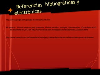 encias bibliográficas y
          Refer
         ele ctrónicas
http://www.google.com/google-d-s/intl/es/tour1.html


Mi espacio. Porque vinieron para quedarse, Redes sociales, ventajas y desventajas. Consultado el 03
    de diciembre de 2012 en http://www.infosol.com.mx/espacio/cont/aula/redes_sociales.html


http://www.basekit.com.mx/basekiteca/ventajas-y-desventajas-de-las-redes-sociales-para-los-jovenes
 