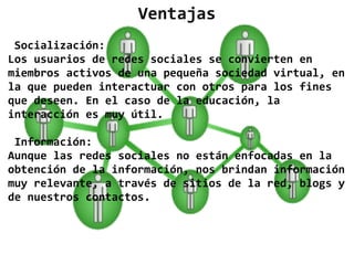 Ventajas
 Socialización:
Los usuarios de redes sociales se convierten en
miembros activos de una pequeña sociedad virtual, en
la que pueden interactuar con otros para los fines
que deseen. En el caso de la educación, la
interacción es muy útil.

 Información:
Aunque las redes sociales no están enfocadas en la
obtención de la información, nos brindan información
muy relevante, a través de sitios de la red, blogs y
de nuestros contactos.
 