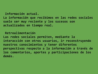 Información actual.
La información que recibimos en las redes sociales
suele ser muy reciente y los sucesos son
actualizados en tiempo real.

 Retroalimentación
Las redes sociales permiten, mediante la
interacción con otros usuarios, ir reconstruyendo
nuestros conocimientos y tener diferentes
perspectivas respecto a la información a través de
los comentarios, aportes y participaciones de los
demás.
 