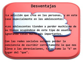 Desventajas

•La adicción que crea en las personas, y en este
caso especialmente en los adolescentes.

•Los adolescentes tienden a perder muchísimo de
su tiempo ocupándose de este tipo de asuntos
ignorando cosas mucho más importantes.

Con las redes sociales solemos perder la
conciencia de escribir correctamente lo que nos
lleva a las abreviaciones, tales como la "k" en
lugar del "que".
 