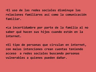 •El uso de las redes sociales disminuye las
relaciones familiares así como la comunicación
familiar.

•La incertidumbre por parte de la familia al no
saber qué hacen sus hijos cuando están en la
internet.

•El tipo de personas que circulan en internet,
con malas intenciones crean cuentas teniendo
acceso a redes sociales buscando personas
vulnerables a quienes pueden dañar.
 