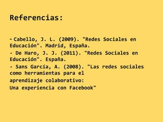 Referencias:

- Cabello, J. L. (2009). "Redes Sociales en
Educación". Madrid, España.
- De Haro, J. J. (2011). "Redes Sociales en
Educación". España.
- Sans García, A. (2008). "Las redes sociales
como herramientas para el
aprendizaje colaborativo:
Una experiencia con Facebook"
 