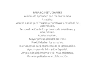 PARA LOS ESTUDIANTESA menudo aprenden con menos tiempoAtractivo. Acceso a múltiples recursos educativos y entornos de aprendizaje. Personalización de los procesos de enseñanza y aprendizaje. Autoevaluación. Mayor proximidad del profesor. Flexibilidad en los estudios. Instrumentos para el proceso de la información. Ayudas para la Educación Especial. Ampliación del entorno vital. Más contactos. Más compañerismo y colaboración. 