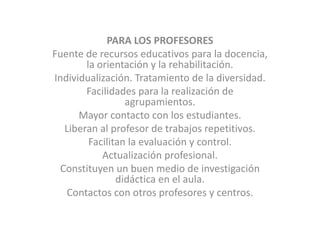 PARA LOS PROFESORESFuente de recursos educativos para la docencia, la orientación y la rehabilitación. Individualización. Tratamiento de la diversidad. Facilidades para la realización de agrupamientos. Mayor contacto con los estudiantes. Liberan al profesor de trabajos repetitivos. Facilitan la evaluación y control. Actualización profesional. Constituyen un buen medio de investigación didáctica en el aula.Contactos con otros profesores y centros. 