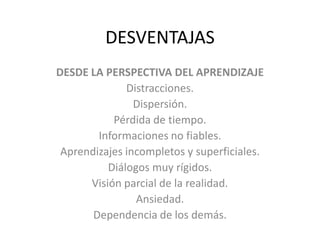 DESVENTAJASDESDE LA PERSPECTIVA DEL APRENDIZAJEDistracciones.Dispersión. Pérdida de tiempo. Informaciones no fiables. Aprendizajes incompletos y superficiales. Diálogos muy rígidos. Visión parcial de la realidad. Ansiedad. Dependencia de los demás. 