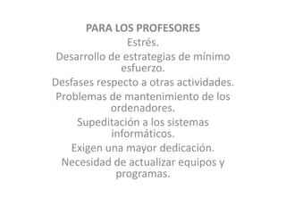 PARA LOS PROFESORESEstrés. Desarrollo de estrategias de mínimo esfuerzo. Desfases respecto a otras actividades. Problemas de mantenimiento de los ordenadores.Supeditación a los sistemas informáticos. Exigen una mayor dedicación. Necesidad de actualizar equipos y programas. 