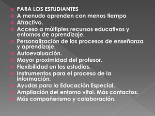 PARA LOS ESTUDIANTESA menudo aprenden con menos tiempoAtractivo. Acceso a múltiples recursos educativos y entornos de aprendizaje. Personalización de los procesos de enseñanza y aprendizaje. Autoevaluación. Mayor proximidad del profesor. Flexibilidad en los estudios. Instrumentos para el proceso de la información. Ayudas para la Educación Especial. Ampliación del entorno vital. Más contactos. Más compañerismo y colaboración.