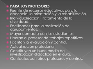 PARA LOS PROFESORESFuente de recursos educativos para la docencia, la orientación y la rehabilitación. Individualización. Tratamiento de la diversidad. Facilidades para la realización de agrupamientos. Mayor contacto con los estudiantes. Liberan al profesor de trabajos repetitivos. Facilitan la evaluación y control. Actualización profesional. Constituyen un buen medio de investigación didáctica en el aula.Contactos con otros profesores y centros. 
