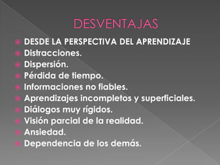 DESVENTAJASDESDE LA PERSPECTIVA DEL APRENDIZAJEDistracciones.Dispersión. Pérdida de tiempo. Informaciones no fiables. Aprendizajes incompletos y superficiales. Diálogos muy rígidos. Visión parcial de la realidad. Ansiedad. Dependencia de los demás. 