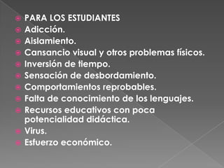 PARA LOS ESTUDIANTESAdicción. Aislamiento.Cansancio visual y otros problemas físicos. Inversión de tiempo. Sensación de desbordamiento. Comportamientos reprobables.Falta de conocimiento de los lenguajes. Recursos educativos con poca potencialidad didáctica. Virus. Esfuerzo económico. 