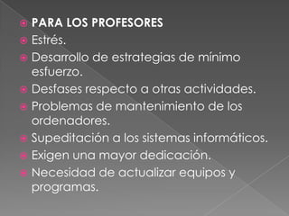 PARA LOS PROFESORESEstrés. Desarrollo de estrategias de mínimo esfuerzo. Desfases respecto a otras actividades. Problemas de mantenimiento de los ordenadores.Supeditación a los sistemas informáticos. Exigen una mayor dedicación. Necesidad de actualizar equipos y programas.
