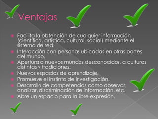    Facilita la obtención de cualquier información
    (científica, artística, cultural, social) mediante el
    sistema de red.
   Interacción con personas ubicadas en otras partes
    del mundo.
   Apertura a nuevos mundos desconocidos, a culturas
    distintas y tradiciones.
   Nuevos espacios de aprendizaje.
   Promueve el instinto de investigación.
   Desarrollo de competencias como observar,
    analizar, discriminación de información, etc.
   Abre un espacio para la libre expresión.
 