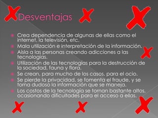    Crea dependencia de algunas de ellas como el
    internet, la televisión, etc.
   Mala utilización e interpretación de la información.
   Aísla a las personas creando adicciones a las
    tecnologías.
   Utilización de las tecnologías para la destrucción de
    la sociedad, fauna y flora.
   Se crean, para mucho de los casos, para el ocio.
   Se pierde la privacidad, se fomenta el fraude, y se
    torna dudoso la información que se maneja.
   Los costos de la tecnología se tornan bastante altos,
    ocasionando dificultades para el acceso a ellas.
 