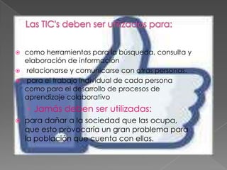  como herramientas para la búsqueda, consulta y
  elaboración de información
 relacionarse y comunicarse con otras personas.
 para el trabajo individual de cada persona
  como para el desarrollo de procesos de
  aprendizaje colaborativo
    › Jamás deben ser utilizadas:
   para dañar a la sociedad que las ocupa,
    que esto provocaría un gran problema para
    la población que cuenta con ellas.
 