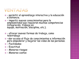    - permitir el aprendizaje interactivo y la educación
    a distancia.
   - impartir nuevos conocimientos para la
    empleabilidad que requieren muchas competencias
    (integración, trabajo en
    equipo, motivación, disciplina, etc.).

   - ofrecer nuevas formas de trabajo, como
    teletrabajo
   -dar acceso al flujo de conocimientos e información
    para empoderar y mejorar las vidas de las personas.
   - Facilidades
   - Exactitud
   - Menores riesgos
   - Menores costos
 