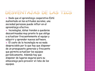   Dado que el aprendizaje cooperativo Está
sustentado en las actitudes sociales, una
sociedad perezosa puede influir en el
aprendizaje efectivo.
 tecnologías, éstas tienden a quedarse
descontinuadas muy pronto lo que obliga
a actualizar frecuentemente el equipo y
adquirir y aprender nuevos software.
 El costo de la tecnología no es nada
despreciable por lo que hay que disponer
de un presupuesto generoso y frecuente
que permita actualizar los equipos
periódicamente. Además hay que
disponer de lugares seguros para su
almacenaje para prevenir el robo de los
equipos.
 
