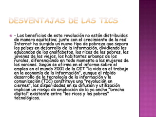    - Los beneficios de esta revolución no están distribuidos
    de manera equitativa; junto con el crecimiento de la red
    Internet ha surgido un nuevo tipo de pobreza que separa
    los países en desarrollo de la información, dividiendo los
    educandos de los analfabetos, los ricos de los pobres, los
    jóvenes de los viejos, los habitantes urbanos de los
    rurales, diferenciando en todo momento a las mujeres de
    los varones. Según se afirma en el informe sobre el
    empleo en el mundo 2001 de la OIT "la vida en el trabajo
    en la economía de la información", aunque el rápido
    desarrollo de la tecnología de la información y la
    comunicación (TIC) constituye una "revolución en
    ciernes", las disparidades en su difusión y utilización
    implican un riesgo de ampliación de la ya ancha "brecha
    digital" existente entre "los ricos y los pobres"
    tecnológicos.
 