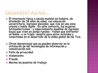    El internauta típico a escala mundial es hombre, de
    alrededor de 36 años de edad, con educación
    universitaria, ingresos elevados, que vive en una zona
    urbana y habla inglés . En este contexto, las mujeres
    latinoamericanas - y especialmente aquéllas de ingresos
    bajos que viven en zonas rurales - tienen que enfrentar
    un doble -o un triple- desafío para estar incluidas y
    conectadas en el desarrollo de la aldea global de las Tics.

   Otras desventajas que se pueden observar en la
    utilización de las tecnologías de información y
    comunicación son:
   Falta de privacidad
   Aislamiento
   Fraude
   Merma los puestos de trabajo
 