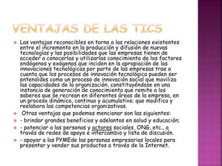  Las ventajas reconocibles en torno a las relaciones existentes
entre el incremento en la producción y difusión de nuevas
tecnologías y las posibilidades que las empresas tienen de
acceder a conocerlas y utilizarlas conocimiento de los factores
endógenos y exógenos que inciden en la apropiación de las
innovaciones tecnológicas por parte de las empresas trae a
cuenta que los procesos de innovación tecnológica pueden ser
entendidos como un proceso de innovación social que moviliza
las capacidades de la organización, constituyéndose en una
instancia de generación de conocimiento que remite a los
saberes que se recrean en diferentes áreas de la empresa, en
un proceso dinámico, continuo y acumulativo; que modifica y
reelabora las competencias organizativas.
 Otras ventajas que podemos mencionar son las siguientes:
 - brindar grandes beneficios y adelantos en salud y educación;
 - potenciar a las personas y actores sociales, ONG, etc., a
través de redes de apoyo e intercambio y lista de discusión.
 - apoyar a las PYMEde las personas empresarias locales para
presentar y vender sus productos a través de la Internet.
 