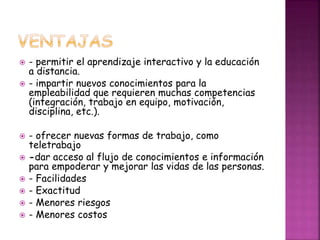  - permitir el aprendizaje interactivo y la educación
a distancia.
 - impartir nuevos conocimientos para la
empleabilidad que requieren muchas competencias
(integración, trabajo en equipo, motivación,
disciplina, etc.).
 - ofrecer nuevas formas de trabajo, como
teletrabajo
 -dar acceso al flujo de conocimientos e información
para empoderar y mejorar las vidas de las personas.
 - Facilidades
 - Exactitud
 - Menores riesgos
 - Menores costos
 