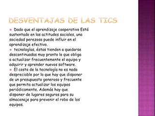  Dado que el aprendizaje cooperativo Está
sustentado en las actitudes sociales, una
sociedad perezosa puede influir en el
aprendizaje efectivo.
 tecnologías, éstas tienden a quedarse
descontinuadas muy pronto lo que obliga
a actualizar frecuentemente el equipo y
adquirir y aprender nuevos software.
 El costo de la tecnología no es nada
despreciable por lo que hay que disponer
de un presupuesto generoso y frecuente
que permita actualizar los equipos
periódicamente. Además hay que
disponer de lugares seguros para su
almacenaje para prevenir el robo de los
equipos.
 