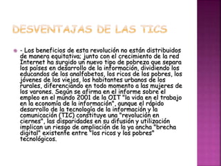  - Los beneficios de esta revolución no están distribuidos
de manera equitativa; junto con el crecimiento de la red
Internet ha surgido un nuevo tipo de pobreza que separa
los países en desarrollo de la información, dividiendo los
educandos de los analfabetos, los ricos de los pobres, los
jóvenes de los viejos, los habitantes urbanos de los
rurales, diferenciando en todo momento a las mujeres de
los varones. Según se afirma en el informe sobre el
empleo en el mundo 2001 de la OIT "la vida en el trabajo
en la economía de la información", aunque el rápido
desarrollo de la tecnología de la información y la
comunicación (TIC) constituye una "revolución en
ciernes", las disparidades en su difusión y utilización
implican un riesgo de ampliación de la ya ancha "brecha
digital" existente entre "los ricos y los pobres"
tecnológicos.
 