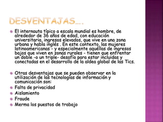  El internauta típico a escala mundial es hombre, de
alrededor de 36 años de edad, con educación
universitaria, ingresos elevados, que vive en una zona
urbana y habla inglés . En este contexto, las mujeres
latinoamericanas - y especialmente aquéllas de ingresos
bajos que viven en zonas rurales - tienen que enfrentar
un doble -o un triple- desafío para estar incluidas y
conectadas en el desarrollo de la aldea global de las Tics.
 Otras desventajas que se pueden observar en la
utilización de las tecnologías de información y
comunicación son:
 Falta de privacidad
 Aislamiento
 Fraude
 Merma los puestos de trabajo
 
