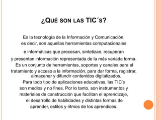 ¿Qué son las TIC´s?Es la tecnología de la Información y Comunicación, es decir, son aquellas herramientas computacionalese informáticas que procesan, sintetizan, recuperan y presentan información representada de la más variada forma.Es un conjunto de herramientas, soportes y canales para el tratamiento y acceso a la información, para dar forma, registrar, almacenar y difundir contenidos digitalizados.Para todo tipo de aplicaciones educativas, las TIC’sson medios y no fines. Por lo tanto, son instrumentos ymateriales de construcción que facilitan el aprendizaje,el desarrollo de habilidades y distintas formas deaprender, estilos y ritmos de los aprendices.