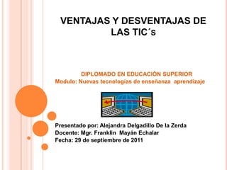 VENTAJAS Y DESVENTAJAS DE LAS TIC´s DIPLOMADO EN EDUCACIÓN SUPERIOR Modulo: Nuevas tecnologías de enseñanza  aprendizaje Presentado por: Alejandra Delgadillo De la Zerda Docente: Mgr. Franklin  MayánEchalar Fecha: 29 de septiembre de 2011 