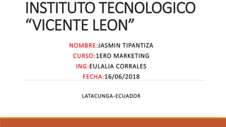 INSTITUTO TECNOLOGICO
“VICENTE LEON”
NOMBRE:JASMIN TIPANTIZA
CURSO:1ERO MARKETING
ING:EULALIA CORRALES
FECHA:16/06/2018
LATACUNGA-ECUADOR
 