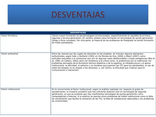 DESVENTAJAS
                                          DESVENTAJAS
Factor formativo       Tienen mayor formación en las tecnologías convencionales, específicamente en aquellas de primera,
                       segunda y tercera generación. En cambio, poseen poca formación en tecnologías de quinta generación
                       (blogs y foros virtuales). Por otra parte, la mayoría de los profesores de Postgrado ha tenido formación
                       de modo autodidacta.




Factor actitudinal     Entre las razones por las cuales los docentes no las emplean, se incluyen algunos elementos
                       actitudinales, según Katz y Stotland (1959, en De Montes de Oca, 2008) y Albert (2007) como:
                       actitudes asociadas a lo conductual que son en algunos casos desfavorables y hasta antagónicas (Blis et
                       al, 1986, en Cabero, 2002) pero con tendencia a la crítica como: la preferencia por lo tradicional, los
                       problemas derivados de la formación técnico-didáctica y de la logística, la infraestructura y el apoyo
                       institucional; la dificultad, el esfuerzo y la iniciativa que suponen las TIC para los estudiantes; el uso de
                       estas tecnologías no es exigido a los docentes; y, por último, la dificultad que implican para la
                       comunicación e interacción.




Factor institucional   En lo concerniente al factor institucional, según el análisis realizado con respecto al grado de
                       equipamiento, la muestra consideró que hay suficiente dotación solo en tecnologías de segunda
                       generación, ya que es evidente que hay insuficientes tecnologías de quinta generación como
                       computadoras e Internet. A lo anterior se asocian otros problemas de índole institucional como la falta
                       de coordinación que facilite la utilización de las TIC, la falta de instalaciones adecuadas y los problemas
                       de conectividad.
 