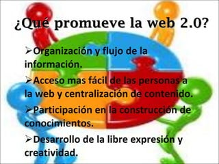 ¿Qué promueve la web 2.0? Organización y flujo de la información. Acceso mas fácil de las personas a la web y centralización de contenido. Participación en la construcción de conocimientos. Desarrollo de la libre expresión y creatividad. 