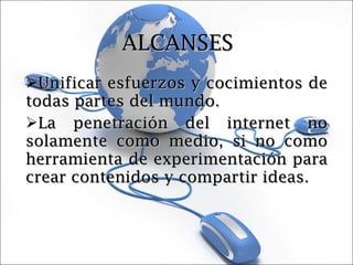 ALCANSES Unificar esfuerzos y cocimientos de todas partes del mundo. La penetración del internet no solamente como medio, si no como herramienta de experimentación para crear contenidos y compartir ideas. 