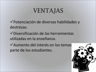 VENTAJAS Potenciación de diversas habilidades y destrezas. Diversificación de las herramientas utilizadas en la enseñanza. Aumento del interés en los temas por parte de los estudiantes. 