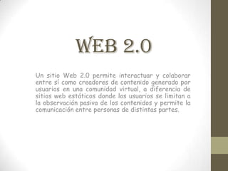 WEB 2.0
Un sitio Web 2.0 permite interactuar y colaborar
entre sí como creadores de contenido generado por
usuarios en una comunidad virtual, a diferencia de
sitios web estáticos donde los usuarios se limitan a
la observación pasiva de los contenidos y permite la
comunicación entre personas de distintas partes.
 