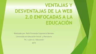 VENTAJAS Y
DESVENTAJAS DE LA WEB
2.0 ENFOCADAS A LA
EDUCACIÓN
Realizado por: Ruth Fernanda Cajamarca Bermeo
Licenciada en Educación Inicial y Parvularia
TIC`s para la Educación
2015
 