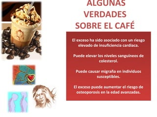 ALGUNAS
   VERDADES
 SOBRE EL CAFÉ
El exceso ha sido asociado con un riesgo
    elevado de insuficiencia cardiaca.

Puede elevar los niveles sanguíneos de
              colesterol.

  Puede causar migraña en individuos
            susceptibles.

El exceso puede aumentar el riesgo de
  osteoporosis en la edad avanzadas.
 