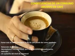 CONSECUENCIAS DE UN CONSUMO
                                           ABUSIVO DE CAFÉ




Tomar más de dos o tres tazas al día de café puede dar como resultado:

-Retención de líquidos
-Nerviosismo e intranquilidad, que no se descanse adecuadamente.
-Adicción
-Un aumento del nivel de colesterol
 