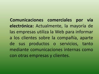 Comunicaciones comerciales por vía
electrónica: Actualmente, la mayoría de
las empresas utiliza la Web para informar
a los clientes sobre la compañía, aparte
de sus productos o servicios, tanto
mediante comunicaciones internas como
con otras empresas y clientes.
 