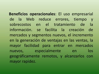 Beneficios operacionales: El uso empresarial
de la Web reduce errores, tiempo y
sobrecostos en el tratamiento de la
información. se facilita la creación de
mercados y segmentos nuevos, el incremento
en la generación de ventajas en las ventas, la
mayor facilidad para entrar en mercados
nuevos,       especialmente       en       los
geográficamente remotos, y alcanzarlos con
mayor rapidez.
 
