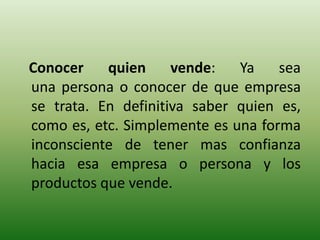 Conocer    quien     vende:   Ya    sea
una persona o conocer de que empresa
se trata. En definitiva saber quien es,
como es, etc. Simplemente es una forma
inconsciente de tener mas confianza
hacia esa empresa o persona y los
productos que vende.
 