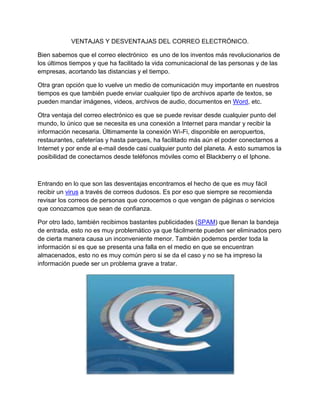 VENTAJAS Y DESVENTAJAS DEL CORREO ELECTRÓNICO.

Bien sabemos que el correo electrónico es uno de los inventos más revolucionarios de
los últimos tiempos y que ha facilitado la vida comunicacional de las personas y de las
empresas, acortando las distancias y el tiempo.

Otra gran opción que lo vuelve un medio de comunicación muy importante en nuestros
tiempos es que también puede enviar cualquier tipo de archivos aparte de textos, se
pueden mandar imágenes, videos, archivos de audio, documentos en Word, etc.

Otra ventaja del correo electrónico es que se puede revisar desde cualquier punto del
mundo, lo único que se necesita es una conexión a Internet para mandar y recibir la
información necesaria. Últimamente la conexión Wi-Fi, disponible en aeropuertos,
restaurantes, cafeterías y hasta parques, ha facilitado más aún el poder conectarnos a
Internet y por ende al e-mail desde casi cualquier punto del planeta. A esto sumamos la
posibilidad de conectarnos desde teléfonos móviles como el Blackberry o el Iphone.



Entrando en lo que son las desventajas encontramos el hecho de que es muy fácil
recibir un virus a través de correos dudosos. Es por eso que siempre se recomienda
revisar los correos de personas que conocemos o que vengan de páginas o servicios
que conozcamos que sean de confianza.

Por otro lado, también recibimos bastantes publicidades (SPAM) que llenan la bandeja
de entrada, esto no es muy problemático ya que fácilmente pueden ser eliminados pero
de cierta manera causa un inconveniente menor. También podemos perder toda la
información si es que se presenta una falla en el medio en que se encuentran
almacenados, esto no es muy común pero si se da el caso y no se ha impreso la
información puede ser un problema grave a tratar.
 