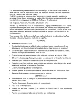 Las redes sociales permiten encontrarse con amigos de los cuales hace años no se
tiene noticias, o hacer nuevos contactos con personas a través de otras, como es el
caso de los sitos para encontrar pareja.
En 2002 comienzan a aparecer sitios Web promocionando las redes sociales de
amigos en línea, donde antes solo se usaba el término de comunidades virtuales, y se
hizo definitivamente popular en 2003 con la llegada de sitios como:
hi5, misplace ,Facebook ,Friendster ,orkut .Entre otras
Hay día hay más de 200 sitios de redes sociales. La popularidad de estos sitios creció
exponencialmente ya que en estas comunidades, un número inicial de participantes
envían mensajes a miembros de su propia red social invitándoles a unirse al sitio. Los
nuevos participantes repiten el proceso, creciendo el número total de miembros de
modo aterrador.
Veamos este video de CommonCraft que explica fácilmente el potencial de las Res
Sociales, esta vez una versión traducida al español.
                                       VENTAJAS.
•   Reencuentro con conocidos.
•   Oportunidad de integrarse a Flashmobs (reuniones breves vía online con fines
    lúdicos y de entretenimiento con el propósito de movilizar a miles de personas)
•   Excelentes para propiciar contactos afectivos nuevos como: búsqueda de pareja,
    amistad o compartir intereses sin fines de lucro.
•   Compartir momentos especiales con las personas cercanas a nuestras vidas.
•   Diluyen fronteras geográficas y sirven para conectar gente sin importar la distancia.
•   Perfectas para establecer conexiones con el mundo profesional.
•   Tener información actualizada acerca de temas de interés, además permiten acudir
    a eventos, participar en actos y conferencias.
•   La comunicación puede ser en tiempo real.
•   Pueden generar movimientos masivos de solidaridad ante una situación de crisis.
•   Bastante dinámicas para producir contenido en Internet.
                                     DESVENTAJAS.
•   Son peligrosas si no se configura la privacidad correctamente, pues exponen
    nuestra vida privada.
•   Pueden darse casos de suplantación de personalidad.
•   Falta en el control de datos.
•   Pueden ser adictivas y devorar gran cantidad de nuestro tiempo, pues son ideales
    para el ocio.
•   Pueden apoderarse de todos los contenidos que publicamos.
 