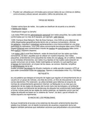 •     Pueden ser utilizadas por criminales para conocer datos de sus víctimas en delitos:
      como el acoso y abuso sexual, secuestro, tráfico de personas, etc.


                                     TIPOS DE REDES.


 Existen varios tipos de redes, los cuales se clasifican de acuerdo a su tamaño
y distribución lógica.
    Clasificación según su tamaño
 Las redes PAN (red de administración personal) son redes pequeñas, las cuales están
conformadas por no más de 8 equipos, por ejemplo: café Internet.
 CAN: Campus Area Network, Red de Area Campus. Una CAN es una colección de
LANs dispersadas geográficamente dentro de un campus (universitario, oficinas
de gobierno, maquilas o industrias) pertenecientes a una misma entidad en una área
delimitada en kilómetros. Una CAN utiliza comúnmente tecnologías tales como FDDI y
Gigabit Ethernet para conectividad a través de medios de comunicación tales como
fibra óptica y espectro disperso.
 Las redes LAN (Local Área Network, redes de área local) son las redes que todos
conocemos, es decir, aquellas que se utilizan en nuestra empresa. Son redes
pequeñas, entendiendo como pequeñas las redes de una oficina, de un edificio. Debido
a sus limitadas dimensiones, son redes muy rápidas en las cuales cada estación se
puede comunicar con el resto. Están restringidas en tamaño, lo cual significa que
el tiempo de transmisión, en el peor de los casos, se conoce. Además, simplifica
la administración de la red.
Suelen emplear tecnología de difusión mediante un cable sencillo (coaxial o UTP) al
que están conectadas todas las máquinas. Operan a velocidades entre 10 y 100 Mbps.
                                    NETIQUETA.

es una palabra que designa el conjunto de reglas que regulan el comportamiento de un
usuario en un grupo de noticias, una lista de correo, un foro de discusiones o al usar el
correo electrónico. Por extensión, se utiliza también para referirse al conjunto de
normas de comportamiento general en Internet. La Netiqueta no es más que una
adaptación de las reglas de etiqueta del mundo real a las tecnologías y el ambiente
virtual. Aunque normalmente las tendencias de etiqueta han evolucionado hasta llegar
a formar incluso parte de las reglas de ciertos sistemas, es bastante común que las
reglas de etiqueta se basen en un sistema de “honor”; es decir, que el infractor no
recibe siquiera una reprimenda.
                        El INICIO DE LOS PROBLEMAS.

Aunque inicialmente el acceso a los sistemas de discusión anteriormente descritos
estaba muy limitado, con el rápido incremento de usuarios y expansión de la red,
llegaron también personas que realizaban acciones que perjudicaban a la comunidad.
 