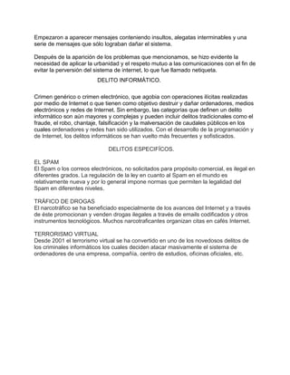 Empezaron a aparecer mensajes conteniendo insultos, alegatas interminables y una
serie de mensajes que sólo lograban dañar el sistema.

Después de la aparición de los problemas que mencionamos, se hizo evidente la
necesidad de aplicar la urbanidad y el respeto mutuo a las comunicaciones con el fin de
evitar la perversión del sistema de internet, lo que fue llamado netiqueta.
                         DELITO INFORMÁTICO.

Crimen genérico o crimen electrónico, que agobia con operaciones ilícitas realizadas
por medio de Internet o que tienen como objetivo destruir y dañar ordenadores, medios
electrónicos y redes de Internet. Sin embargo, las categorías que definen un delito
informático son aún mayores y complejas y pueden incluir delitos tradicionales como el
fraude, el robo, chantaje, falsificación y la malversación de caudales públicos en los
cuales ordenadores y redes han sido utilizados. Con el desarrollo de la programación y
de Internet, los delitos informáticos se han vuelto más frecuentes y sofisticados.

                             DELITOS ESPECIFÍCOS.

EL SPAM
El Spam o los correos electrónicos, no solicitados para propósito comercial, es ilegal en
diferentes grados. La regulación de la ley en cuanto al Spam en el mundo es
relativamente nueva y por lo general impone normas que permiten la legalidad del
Spam en diferentes niveles.

TRÁFICO DE DROGAS
El narcotráfico se ha beneficiado especialmente de los avances del Internet y a través
de éste promocionan y venden drogas ilegales a través de emails codificados y otros
instrumentos tecnológicos. Muchos narcotraficantes organizan citas en cafés Internet.

TERRORISMO VIRTUAL
Desde 2001 el terrorismo virtual se ha convertido en uno de los novedosos delitos de
los criminales informáticos los cuales deciden atacar masivamente el sistema de
ordenadores de una empresa, compañía, centro de estudios, oficinas oficiales, etc.
 