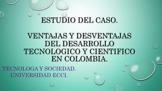 ESTUDIO DEL CASO.
VENTAJAS Y DESVENTAJAS
DEL DESARROLLO
TECNOLOGICO Y CIENTIFICO
EN COLOMBIA.
TECNOLOGA Y SOCIEDAD.
UNIVERSIDAD ECCI.
 
